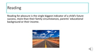 Reading
Reading for pleasure is the single biggest indicator of a child’s future
success, more than their family circumstances, parents’ educational
background or their income.
 