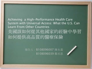 Achieving a High-Performance Health Care
System with Universal Access: What the U.S. Can
Learn From Other Countries
美國該如何從其他國家的經驗中學習
如何提供高品質的醫療保險

           報告人：B108096007 陳永嘉
               B108096039 鄭丞恩
 