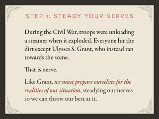 During the Civil War, troops were unloading
a steamer when it exploded. Everyone hit the
dirt except Ulysses S. Grant, who instead ran
towards the scene.
That is nerve.
Like Grant, we must prepare ourselves for the
realities of our situation, steadying our nerves
so we can throw our best at it.
step 1: s t e a d y y o u r n e r v e s
 