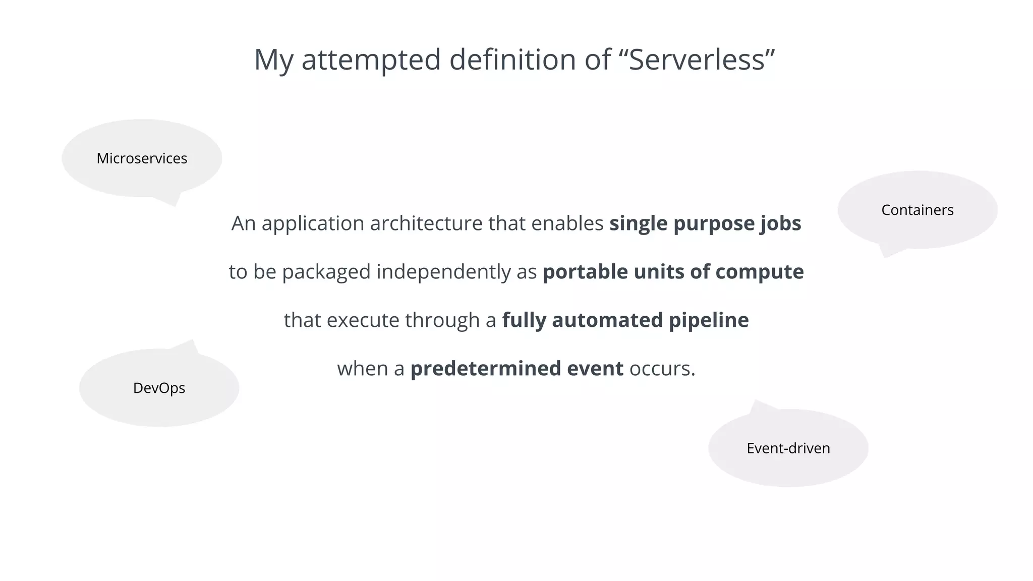 An application architecture that enables single purpose jobs
to be packaged independently as portable units of compute
that execute through a fully automated pipeline
when a predetermined event occurs.
My attempted definition of “Serverless”
Microservices
Containers
DevOps
Event-driven
 