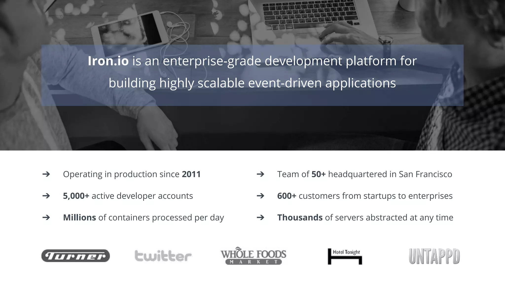 Iron.io is an enterprise-grade development platform for
building highly scalable event-driven applications
➔ Operating in production since 2011 ➔ Team of 50+ headquartered in San Francisco
➔ 5,000+ active developer accounts ➔ 600+ customers from startups to enterprises
➔ Millions of containers processed per day ➔ Thousands of servers abstracted at any time
 