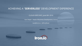 ACHIEVING A “SERVERLESS” DEVELOPMENT EXPERIENCE
CLOUD EXPO NYC, June 8th 2016
Ivan Dwyer - Head of Business Development, Iron.io
ivan@iron.io | @fortyfivan
 