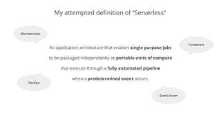 An application architecture that enables single purpose jobs
to be packaged independently as portable units of compute
that execute through a fully automated pipeline
when a predetermined event occurs.
My attempted definition of “Serverless”
Microservices
Containers
DevOps
Event-driven
 