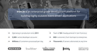 Iron.io is an enterprise-grade development platform for
building highly scalable event-driven applications
➔ Operating in production since 2011 ➔ Team of 50+ headquartered in San Francisco
➔ 5,000+ active developer accounts ➔ 600+ customers from startups to enterprises
➔ Millions of containers processed per day ➔ Thousands of servers abstracted at any time
 