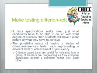 Make testing criterion-referenced
 If tests specifications make clear just what
candidates have to be able to do, an with what
degree of success, then students will have a clear
picture of what they have to achieve.
 The possibility exists of having a series of
criterion-references tests, each representing a
different level of achievement or proficiency.
 Criterion-based tests are useful for indicating how a
group of learners are progressing as they compare
candidates against a standard, rather than each
other.
 