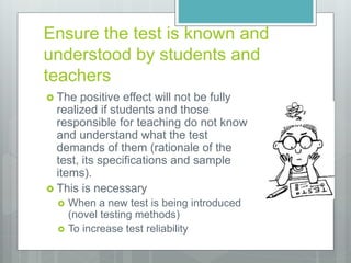 Ensure the test is known and
understood by students and
teachers
 The positive effect will not be fully
realized if students and those
responsible for teaching do not know
and understand what the test
demands of them (rationale of the
test, its specifications and sample
items).
 This is necessary
 When a new test is being introduced
(novel testing methods)
 To increase test reliability
 