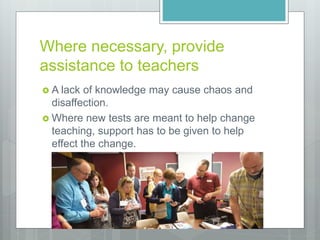 Where necessary, provide
assistance to teachers
 A lack of knowledge may cause chaos and
disaffection.
 Where new tests are meant to help change
teaching, support has to be given to help
effect the change.
 