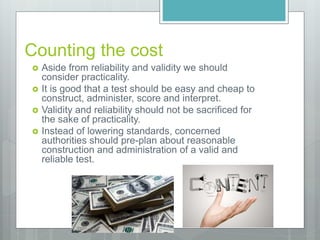 Counting the cost
 Aside from reliability and validity we should
consider practicality.
 It is good that a test should be easy and cheap to
construct, administer, score and interpret.
 Validity and reliability should not be sacrificed for
the sake of practicality.
 Instead of lowering standards, concerned
authorities should pre-plan about reasonable
construction and administration of a valid and
reliable test.
 