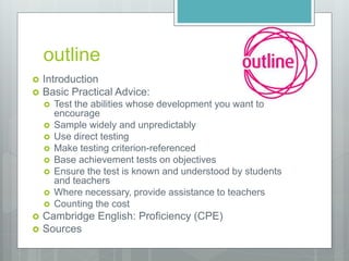 outline
 Introduction
 Basic Practical Advice:
 Test the abilities whose development you want to
encourage
 Sample widely and unpredictably
 Use direct testing
 Make testing criterion-referenced
 Base achievement tests on objectives
 Ensure the test is known and understood by students
and teachers
 Where necessary, provide assistance to teachers
 Counting the cost
 Cambridge English: Proficiency (CPE)
 Sources
 