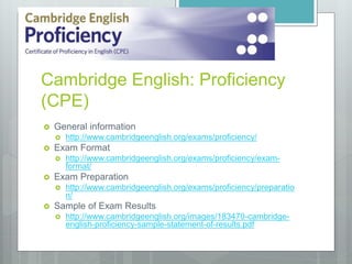 Cambridge English: Proficiency
(CPE)
 General information
 http://www.cambridgeenglish.org/exams/proficiency/
 Exam Format
 http://www.cambridgeenglish.org/exams/proficiency/exam-
format/
 Exam Preparation
 http://www.cambridgeenglish.org/exams/proficiency/preparatio
n/
 Sample of Exam Results
 http://www.cambridgeenglish.org/images/183470-cambridge-
english-proficiency-sample-statement-of-results.pdf
 