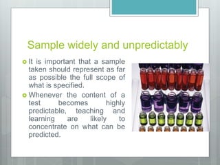 Sample widely and unpredictably
 It is important that a sample
taken should represent as far
as possible the full scope of
what is specified.
 Whenever the content of a
test becomes highly
predictable, teaching and
learning are likely to
concentrate on what can be
predicted.
 