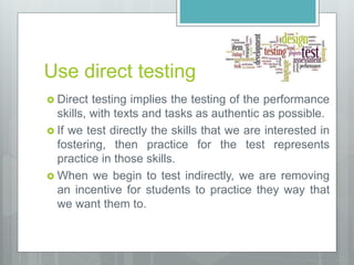 Use direct testing
 Direct testing implies the testing of the performance
skills, with texts and tasks as authentic as possible.
 If we test directly the skills that we are interested in
fostering, then practice for the test represents
practice in those skills.
 When we begin to test indirectly, we are removing
an incentive for students to practice they way that
we want them to.
 