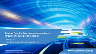 © 2015 Tata Communications Transformation Services All rights reserved.
TATA COMMUNICATIONS and TATA are trademarks of Tata Sons Limited in certain countries.
www.tatacommunications.com/tcts/index.html
www.tatacommunications-ts.com
Achieve Best In-class customer experience
through effective product launch
Umesh Vyas
Tata Communications Transformation Service
 