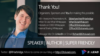 Thank You!
Organizers,SponsorsandYouformakingthispossible.
100+AwesomePresentationsAt.. Slideshare.Net/RHarbridge
WhenToUseWhatWhitepaper.. WhenToUseWhat.com
IntranetsonO365Whitepaper.. Office365Intranets.com
ExternalSharingWhitepaper.. Office365Extranets.com
Message Me On LinkedIn or Email Richard@2toLead.com
SPEAKER | AUTHOR | SUPER FRIENDLY
Twitter: @RHarbridge. More to come on our blog at http://2toLead.com.
 