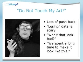 “Do Not Touch My Art!” 
• Lots of push back 
• “Losing” data is 
scary 
• “Won’t that look 
bad?” 
• “We spent a long 
time to make it 
look like this.” 
 