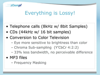 Everything is Lossy! 
• Telephone calls (8kHz w/ 8bit Samples) 
• CDs (44kHz w/ 16 bit samples) 
• Conversion to Color Television 
– Eye more sensitive to brightness than color 
– Chroma Sub-sampling (Y’CbCr 4:2:2) 
– 33% less bandwidth, no perceivable difference 
• MP3 files 
– Frequency Masking 
 