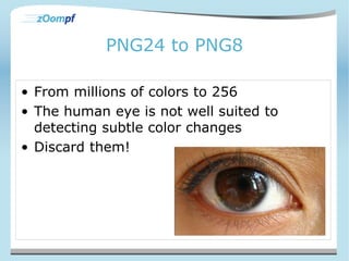 PNG24 to PNG8 
• From millions of colors to 256 
• The human eye is not well suited to 
detecting subtle color changes 
• Discard them! 
 