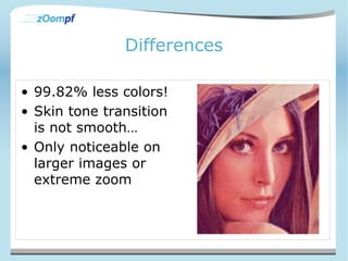 Differences 
• 99.82% less colors! 
• Skin tone transition 
is not smooth… 
• Only noticeable on 
larger images or 
extreme zoom 
 