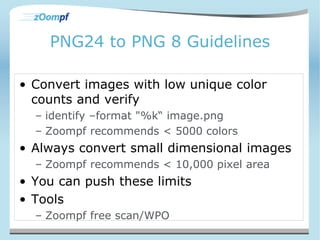 PNG24 to PNG 8 Guidelines 
• Convert images with low unique color 
counts and verify 
– identify –format "%k“ image.png 
– Zoompf recommends < 5000 colors 
• Always convert small dimensional images 
– Zoompf recommends < 10,000 pixel area 
• You can push these limits 
• Tools 
– Zoompf free scan/WPO 
 