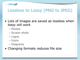 Lossless to Lossy (PNG to JPEG) 
• Lots of images are saved as lossless when 
lossy will work 
– Photos 
– Screen shots 
– Logos 
– Icons 
– Diagrams 
• Changing formats reduces file size 
 