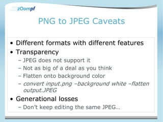 PNG to JPEG Caveats 
• Different formats with different features 
• Transparency 
– JPEG does not support it 
– Not as big of a deal as you think 
– Flatten onto background color 
– convert input.png –background white –flatten 
output.JPEG 
• Generational losses 
– Don’t keep editing the same JPEG… 
 