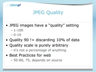 JPEG Quality 
• JPEG images have a “quality” setting 
– 1-100 
– 0-10 
• Quality 90 != discarding 10% of data 
• Quality scale is purely arbitrary 
– it's not a percentage of anything 
• Best Practices for web 
– 50-80, 75, depends on source 
 
