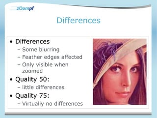 Differences 
• Differences 
– Some blurring 
– Feather edges affected 
– Only visible when 
zoomed 
• Quality 50: 
– little differences 
• Quality 75: 
– Virtually no differences 
 