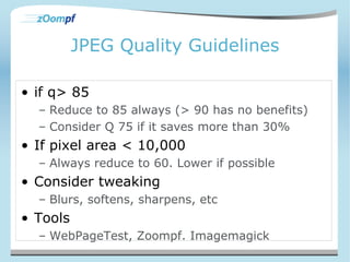 JPEG Quality Guidelines 
• if q> 85 
– Reduce to 85 always (> 90 has no benefits) 
– Consider Q 75 if it saves more than 30% 
• If pixel area < 10,000 
– Always reduce to 60. Lower if possible 
• Consider tweaking 
– Blurs, softens, sharpens, etc 
• Tools 
– WebPageTest, Zoompf. Imagemagick 
 