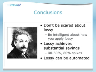 Conclusions 
• Don’t be scared about 
lossy 
– Be intelligent about how 
you apply lossy 
• Lossy achieves 
substantial savings 
– 40-60%, 80% spikes 
• Lossy can be automated 
 