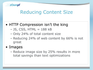 Reducing Content Size 
• HTTP Compression isn’t the king 
– JS, CSS, HTML = 188 kB 
– Only 24% of total content size 
– Reducing 24% of web content by 66% is not 
great 
• Images 
– Reduce image size by 25% results in more 
total savings than text optimizations 
 