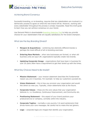 Executive Summary


Achieving Brand Consensus


Successful branding, or re-branding, requires that key stakeholders are involved in a
democratic process to agree on what the new brand will be. However, working with
every stakeholder throughout the process is simply impossible. Read this brief guide
to learn how you can achieve consensus on your brand.

Use Demand Metric’s downloadable Branding Selection Tool to help you provide
choices for your stakeholders that are equally satisfactory for the brand champion.



What are the Key Branding Drivers?


      Mergers & Acquisitions - combining two distinctly different brands is
       perhaps the most difficult of all re-branding exercises.

      Entering New Markets – when new businesses are formed, or when old
       business units are spun off, organizations typically create new brands.

      Updating Corporate Image - organizations that have been in business for
       over 20 years often have a requirement to get their brand up with the times.



What Key Choices Need to Be Made?


      Mission Statement – your mission statement describes the fundamental
       reason you are in business. For example: to help our customers succeed etc.

      Vision Statement – this is how you envision your organization and would
       like others to view you. Typically, vision statements look to the future.

      Corporate Values – these are the core values that your organization
       believes in, i.e. Excellence, Continuous Improvement, and Community etc.

      Positioning Statement – this aspect of your brand positions your
       product/service or company, correctly within the industry.

      Corporate Tagline – normally a very punchy 3-6 word sentence(s) that
       drives home your core messages. Be careful not to make this too generic.

      Logo – corporate logos are images that identify your organization.



                        © 2009 Demand Metric Research Corporation
 
