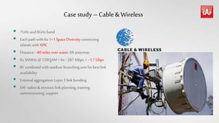 Case study – Cable& Wireless
 7GHz and 8GHzband
 Eachpath with6x1+1 Space Diversityconnecting
islands with XPIC
 Distance ~40milesoverwater,6ft antennas
 6x56MHz@ 128QAM= 6x~287 Mbps = ~1,7Gbps
 RF combined withoutdoor branching unit for bestlink
availability
 Externalaggregation:Layer 1 link bonding
 SAFradios & services:link planning, training,
commissioning,support
 