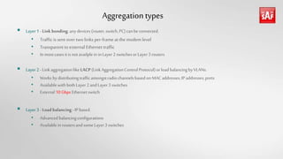 Aggregationtypes
 Layer1 - Linkbonding;anydevices(router,switch,PC) canbe connected.
• Traffic is sent over two links per-frame atthe modem level
• Transparent toexternal Ethernet traffic
• In mostcasesitisnotavailplein inLayer2 switchesorLayer3 routers
 Layer2 - Linkaggregationlike LACP (LinkAggregationControl Protocol)orloadbalancingbyVLANs.
• Works bydistributingtrafficamongstradiochannelsbasedonMAC addresses,IP addresses,ports
• AvailablewithbothLayer2and Layer3 switches
• External 10 Gbps Ethernet switch
 Layer3 - Load balancing- IP based.
• Advancedbalancingconfigurations
• Availableinroutersand someLayer3 switches
 