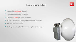 FutureE-band radios
 Bandwidth2000MHz channel
 High modulations,e.g. 128QAM
 Capacties8Gbpsperradioandmore
 ACMB– AutomaticCoding & Modulation& Baudrate
 10GbpsEthernetswitch
 Back-upfrequencybandforimproving linkavailability
 