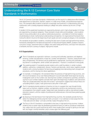 Achieving the
                Common Core
Understanding the K-12 Common Core State
Standards in Mathematics

                The K–12 Common Core State Standards in Mathematics are the result of a collaborative effort between
                state departments of education, teachers, experts in a wide array of fields, and professional organiza-
                tions. The standards allow students to become increasingly more proficient in understanding and using
                mathematics with a steady progression leading to college and career readiness by the end of high
                school.
                In grades K-8 the grade-level standards are organized by domains and in high school (grades 9-12) they
                are organized by conceptual categories. These standards include skills and knowledge – what students
                need to know and be able to do as well as mathematical practices – and habits of mind that students
                should develop to foster mathematical understanding and expertise. An organizational framework illus-
                trating this blend is found at the beginning of each grade and each conceptual category in the standards.
                The standards are grounded in evidence, including the best work of states and high-performing nations,
                frameworks developed for the National Assessment of Educational Progress (NAEP), academic research,
                curriculum surveys, assessment data on college- and career-ready performance, and input from educators
                at all levels and from a variety of subjects. High points include:


                K-5 Expectations

                      The K-5 standards are organized in domains: counting and cardinality; operations and algebraic
                      thinking; number and operations in base ten; number and operations – fractions; measurement and
                      data; and geometry. The domains vary by grade-level as appropriate; counting and cardinality is a
                      key domain in kindergarten, while number and operations – fractions is introduced in third grade.
                      The grade-by-grade K-5 standards provide students with a solid foundation in whole numbers,
                      addition, subtraction, multiplication, division, fractions and decimals—which taken together provide
                      students with a strong foundation for learning and applying more demanding math concepts and
                      procedures, and for moving into robust applications.
                      For example, in kindergarten, the standards follow the practices of high-performing countries, and
                      the recommendations of our own National Research Council’s Early Math Panel report by focusing
                      kindergarten work on the number core: learning how numbers correspond to quantities, and learn-
                      ing how to put numbers together and take them apart (the beginnings of addition and subtraction).
                      These are complicated ideas that take time to learn—and research suggests that without these criti-
                      cal building blocks in place, math performance will suffer in later years.
                      The K-5 standards provide guidance to teachers on how to navigate their way through knotty
                      topics such as fractions, negative numbers, and geometry, and do so by maintaining a continu-
                      ous progression from grade to grade. Today’s best state standards as well as international models,
                      education research, and the insights of professional mathematicians informed these grade-by-grade
                      progressions.
                      By drawing on the best lessons from high-performing countries, the standards provide the foun-
                      dation for redesigning and focusing the math curriculum—in an attempt to move away from the
                      “mile wide and inch deep” curricula currently in place throughout the U.S.
                      The focus in the K-5 standards is comparable to that seen in high-performing countries. It allows
                      students time to master topics by developing procedural fluency as well as conceptual understand-
                      ing—rather than the current practices by which many students learn enough to get by on the next
                      test, but forget it shortly thereafter, only to review again the following year.

            1775 Eye Street NW   • Suite 410 • Washington, DC 20006 • Phone (202) 419-1540 • www.achieve.org
                                                        © June 2010
 