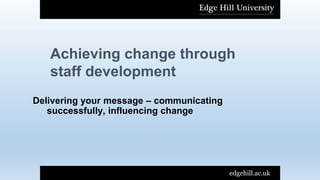 Achieving change through
staff development
edgehill.ac.uk
Delivering your message – communicating
successfully, influencing change
 