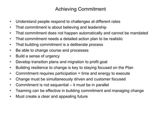 Achieving Commitment

•   Understand people respond to challenges at different rates
•   That commitment is about believing and leadership
•   That commitment does not happen automatically and cannot be mandated
•   That commitment needs a detailed action plan to be realistic
•   That building commitment is a deliberate process
•   Be able to change course and processes
•   Build a sense of urgency
•   Develop transition plans and migration to profit goal
•   Building resilience to change is key to staying focused on the Plan
•   Commitment requires participation = time and energy to execute
•   Change must be simultaneously driven and customer focused
•   Commitment is not sequential – it must be in parallel
•   Teaming can be effective in building commitment and managing change
•   Must create a clear and appealing future
 