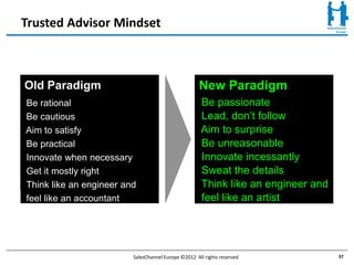 Trusted Advisor Mindset



Old Paradigm                                         New Paradigm
Be rational                                          Be passionate
Be cautious                                          Lead, don’t follow
Aim to satisfy                                       Aim to surprise
Be practical                                         Be unreasonable
Innovate when necessary                              Innovate incessantly
Get it mostly right                                  Sweat the details
Think like an engineer and                           Think like an engineer and
feel like an accountant                              feel like an artist




                         SalesChannel Europe ©2012 All rights reserved            37
 
