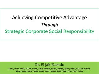 Achieving Competitive Advantage
Through
Strategic Corporate Social Responsibility
Dr. Elijah Ezendu
FIMC, FCIM, FRSA, FCCM, FIIAN, FBDI, FAAFM, FSSM, MIMIS, MIAP, MITD, ACIArb, ACIPM,
PhD, DocM, MBA, CWM, CBDA, CMA, MPM, PME, CSOL, CCIP, CMC, CMgr
 