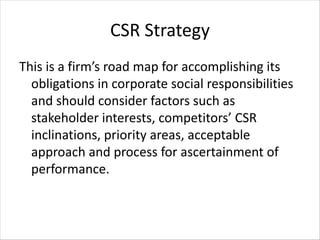 CSR Strategy
This is a firm’s road map for accomplishing its
obligations in corporate social responsibilities
and should consider factors such as
stakeholder interests, competitors’ CSR
inclinations, priority areas, acceptable
approach and process for ascertainment of
performance.
 