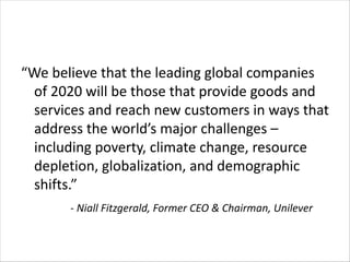 “We believe that the leading global companies
of 2020 will be those that provide goods and
services and reach new customers in ways that
address the world’s major challenges –
including poverty, climate change, resource
depletion, globalization, and demographic
shifts.”
- Niall Fitzgerald, Former CEO & Chairman, Unilever
 