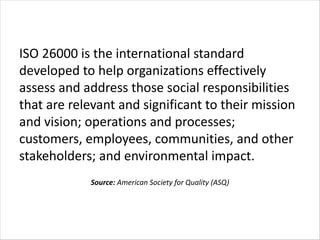 ISO 26000 is the international standard
developed to help organizations effectively
assess and address those social responsibilities
that are relevant and significant to their mission
and vision; operations and processes;
customers, employees, communities, and other
stakeholders; and environmental impact.
Source: American Society for Quality (ASQ)
 