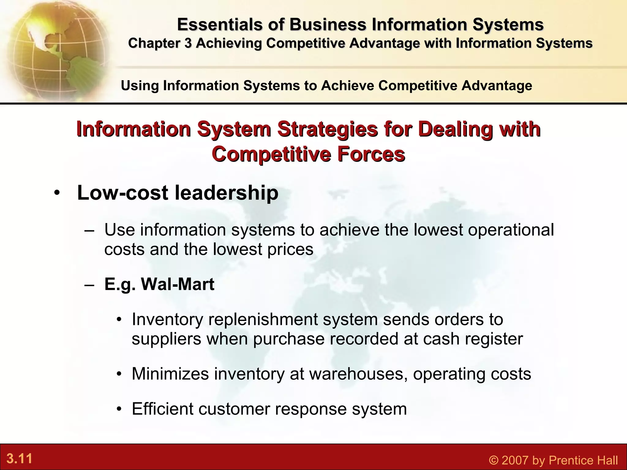 Low-cost leadership Use information systems to achieve the lowest operational costs and the lowest prices E.g. Wal-Mart Inventory replenishment system sends orders to suppliers when purchase recorded at cash register Minimizes inventory at warehouses, operating costs Efficient customer response system Information System Strategies for Dealing with Competitive Forces Using Information Systems to Achieve Competitive Advantage Essentials of Business Information Systems Chapter 3 Achieving Competitive Advantage with Information Systems 