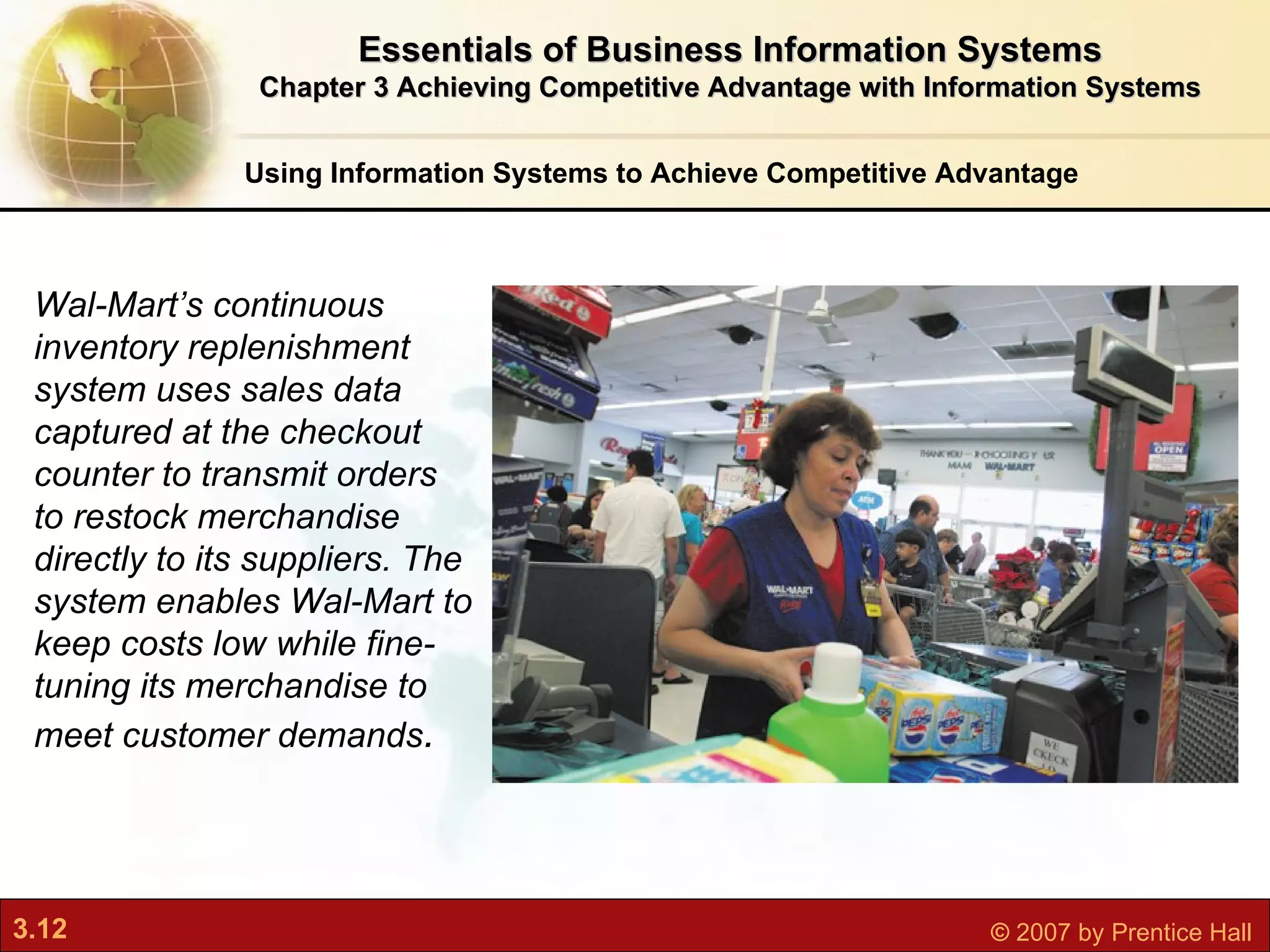 Using Information Systems to Achieve Competitive Advantage Essentials of Business Information Systems Chapter 3 Achieving Competitive Advantage with Information Systems Wal-Mart’s continuous inventory replenishment system uses sales data captured at the checkout counter to transmit orders to restock merchandise directly to its suppliers. The system enables Wal-Mart to keep costs low while fine-tuning its merchandise to meet customer demands . 