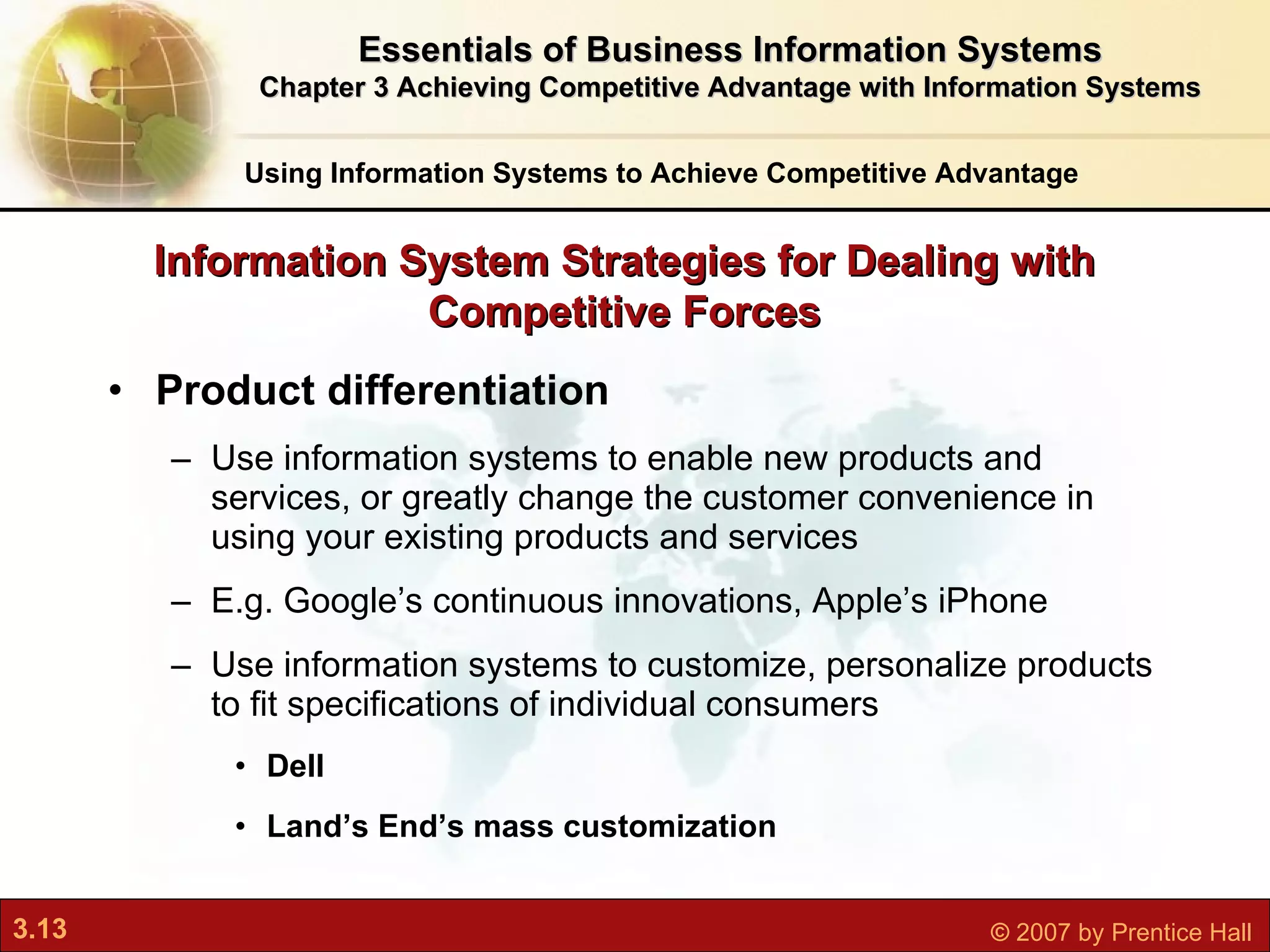 Product differentiation Use information systems to enable new products and services, or greatly change the customer convenience in using your existing products and services E.g. Google’s continuous innovations, Apple’s iPhone Use information systems to customize, personalize products to fit specifications of individual consumers Dell Land’s End’s mass customization Information System Strategies for Dealing with Competitive Forces Using Information Systems to Achieve Competitive Advantage Essentials of Business Information Systems Chapter 3 Achieving Competitive Advantage with Information Systems 