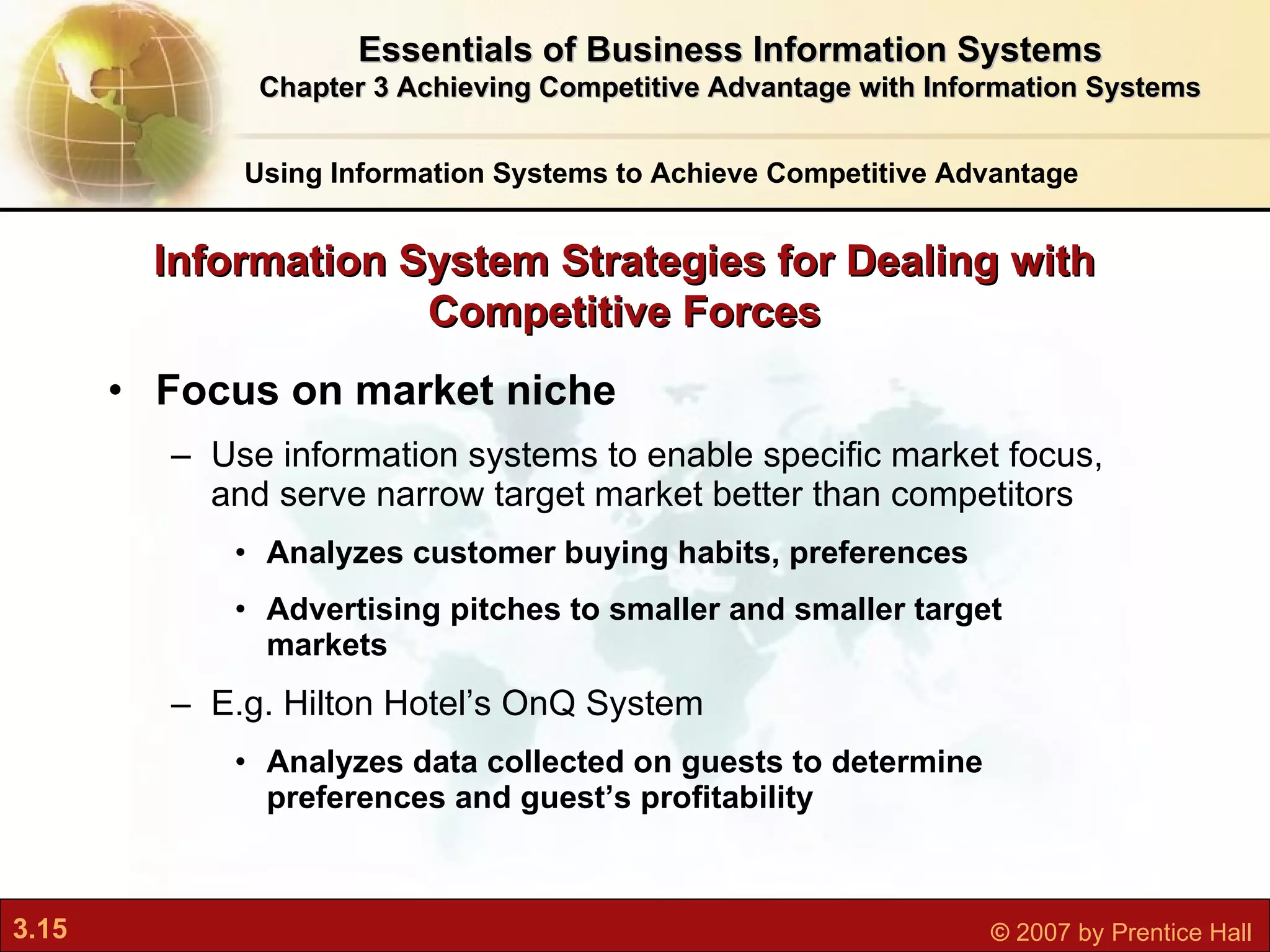Focus on market niche Use information systems to enable specific market focus, and serve narrow target market better than competitors Analyzes customer buying habits, preferences Advertising pitches to smaller and smaller target markets E.g. Hilton Hotel’s OnQ System Analyzes data collected on guests to determine preferences and guest’s profitability Information System Strategies for Dealing with Competitive Forces Using Information Systems to Achieve Competitive Advantage Essentials of Business Information Systems Chapter 3 Achieving Competitive Advantage with Information Systems 