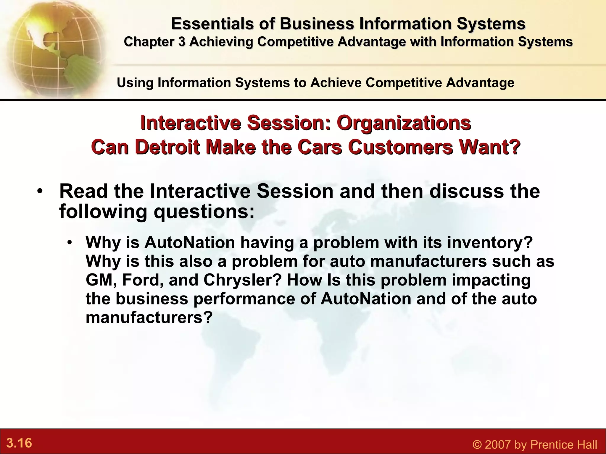 Read the Interactive Session and then discuss the following questions: Why is AutoNation having a problem with its inventory? Why is this also a problem for auto manufacturers such as GM, Ford, and Chrysler? How Is this problem impacting the business performance of AutoNation and of the auto manufacturers? Interactive Session: Organizations Can Detroit Make the Cars Customers Want? Using Information Systems to Achieve Competitive Advantage Essentials of Business Information Systems Chapter 3 Achieving Competitive Advantage with Information Systems 