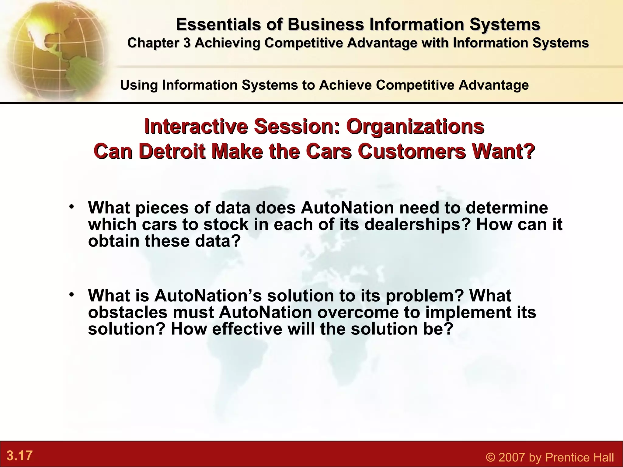 Interactive Session: Organizations Can Detroit Make the Cars Customers Want? Using Information Systems to Achieve Competitive Advantage What pieces of data does AutoNation need to determine which cars to stock in each of its dealerships? How can it obtain these data? What is AutoNation’s solution to its problem? What obstacles must AutoNation overcome to implement its solution? How effective will the solution be? Essentials of Business Information Systems Chapter 3 Achieving Competitive Advantage with Information Systems 