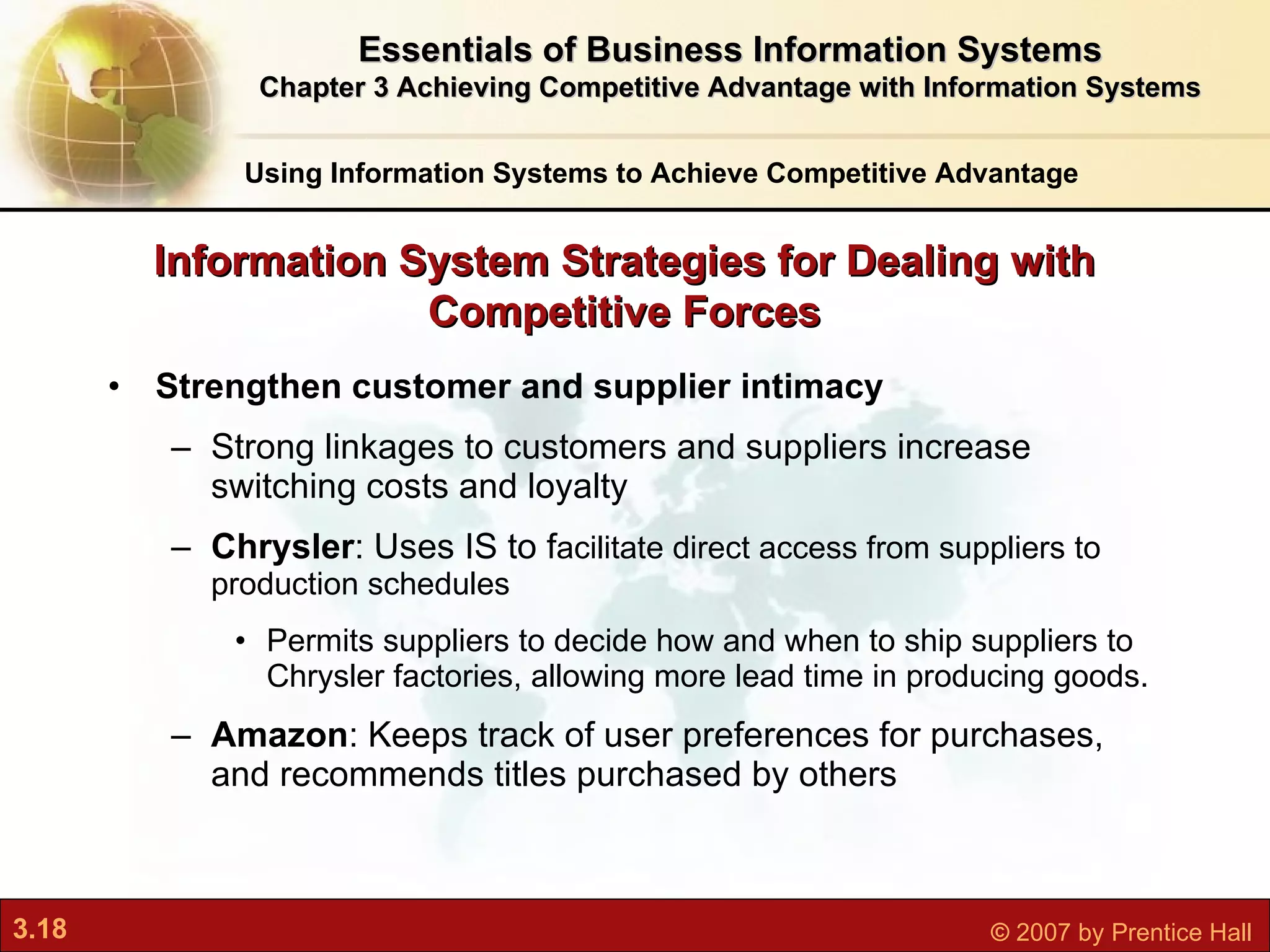 Strengthen customer and supplier intimacy Strong linkages to customers and suppliers increase switching costs and loyalty Chrysler : Uses IS to f acilitate direct access from suppliers to production schedules Permits suppliers to decide how and when to ship suppliers to Chrysler factories, allowing more lead time in producing goods.  Amazon : Keeps track of user preferences for purchases, and recommends titles purchased by others Information System Strategies for Dealing with Competitive Forces Using Information Systems to Achieve Competitive Advantage Essentials of Business Information Systems Chapter 3 Achieving Competitive Advantage with Information Systems 