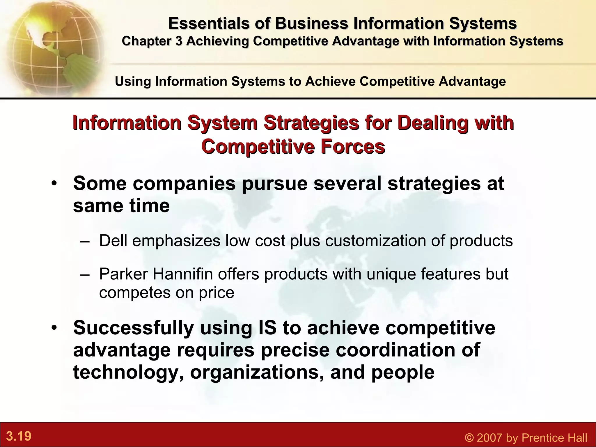 Some companies pursue several strategies at same time Dell emphasizes low cost plus customization of products Parker Hannifin offers products with unique features but competes on price Successfully using IS to achieve competitive advantage requires precise coordination of technology, organizations, and people Information System Strategies for Dealing with Competitive Forces Using Information Systems to Achieve Competitive Advantage Essentials of Business Information Systems Chapter 3 Achieving Competitive Advantage with Information Systems 